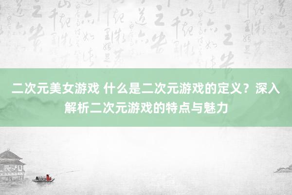 二次元美女游戏 什么是二次元游戏的定义？深入解析二次元游戏的特点与魅力