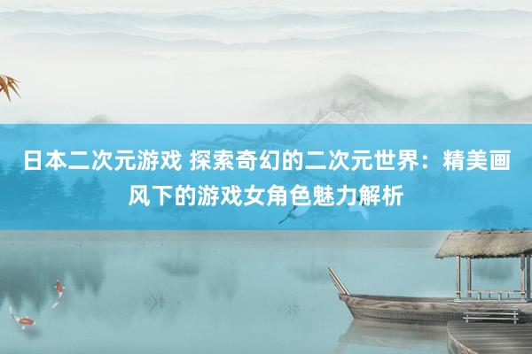 日本二次元游戏 探索奇幻的二次元世界：精美画风下的游戏女角色魅力解析
