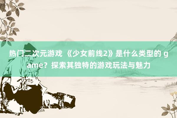 热门二次元游戏 《少女前线2》是什么类型的 game？探索其独特的游戏玩法与魅力