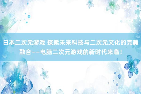 日本二次元游戏 探索未来科技与二次元文化的完美融合——电脑二次元游戏的新时代来临！