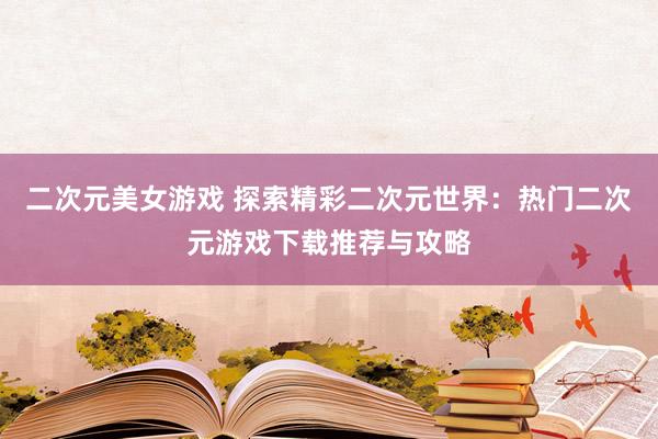 二次元美女游戏 探索精彩二次元世界：热门二次元游戏下载推荐与攻略