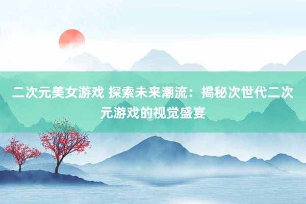 二次元美女游戏 探索未来潮流：揭秘次世代二次元游戏的视觉盛宴