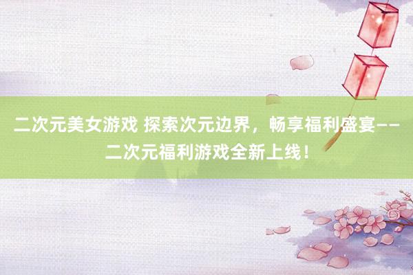 二次元美女游戏 探索次元边界，畅享福利盛宴——二次元福利游戏全新上线！