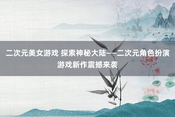 二次元美女游戏 探索神秘大陆——二次元角色扮演游戏新作震撼来袭