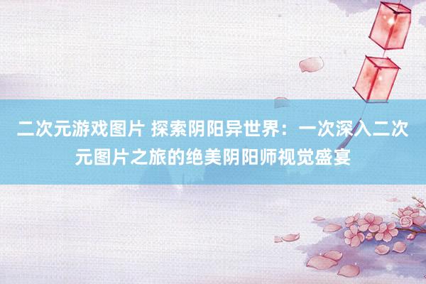 二次元游戏图片 探索阴阳异世界：一次深入二次元图片之旅的绝美阴阳师视觉盛宴