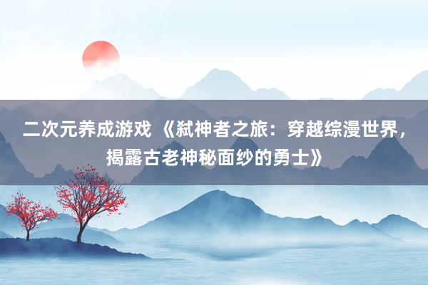 二次元养成游戏 《弑神者之旅：穿越综漫世界，揭露古老神秘面纱的勇士》