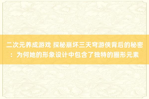 二次元养成游戏 探秘崩坏三天穹游侠背后的秘密：为何她的形象设计中包含了独特的圈形元素