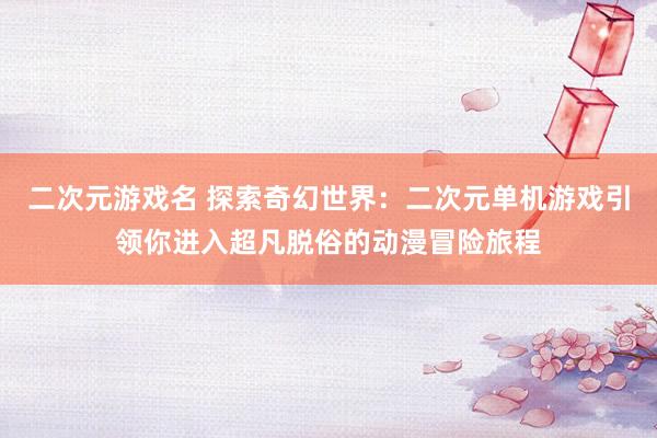 二次元游戏名 探索奇幻世界：二次元单机游戏引领你进入超凡脱俗的动漫冒险旅程