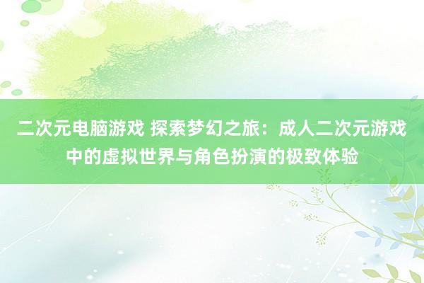 二次元电脑游戏 探索梦幻之旅：成人二次元游戏中的虚拟世界与角色扮演的极致体验