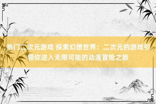 热门二次元游戏 探索幻想世界：二次元的游戏引领你进入无限可能的动漫冒险之旅
