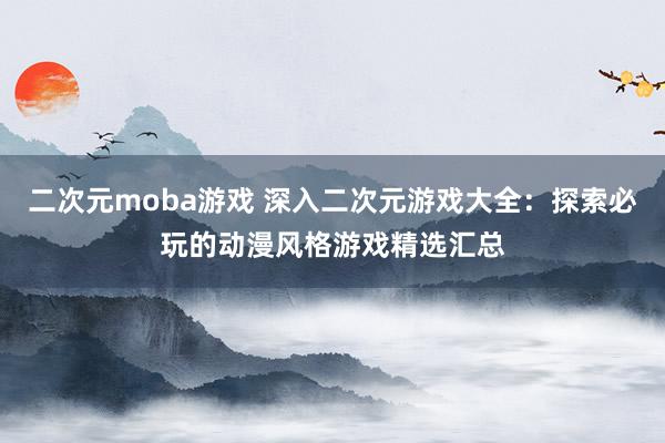 二次元moba游戏 深入二次元游戏大全：探索必玩的动漫风格游戏精选汇总