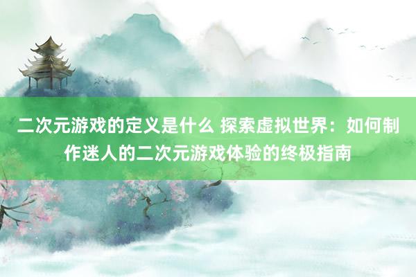 二次元游戏的定义是什么 探索虚拟世界：如何制作迷人的二次元游戏体验的终极指南