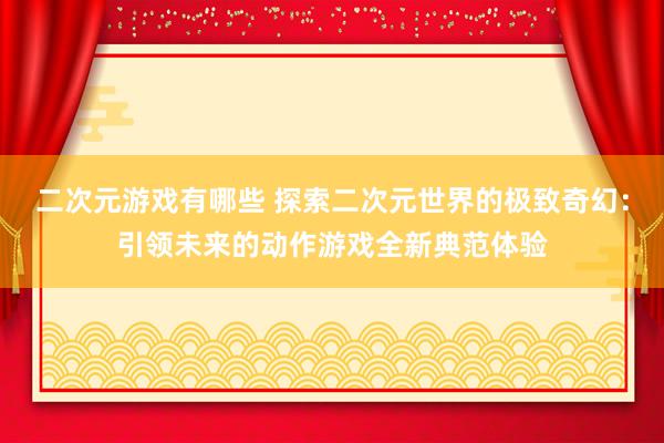 二次元游戏有哪些 探索二次元世界的极致奇幻：引领未来的动作游戏全新典范体验