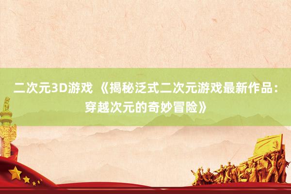 二次元3D游戏 《揭秘泛式二次元游戏最新作品：穿越次元的奇妙冒险》