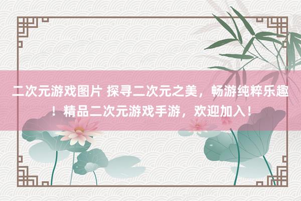 二次元游戏图片 探寻二次元之美，畅游纯粹乐趣！精品二次元游戏手游，欢迎加入！