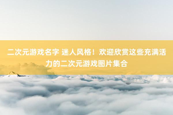 二次元游戏名字 迷人风格！欢迎欣赏这些充满活力的二次元游戏图片集合