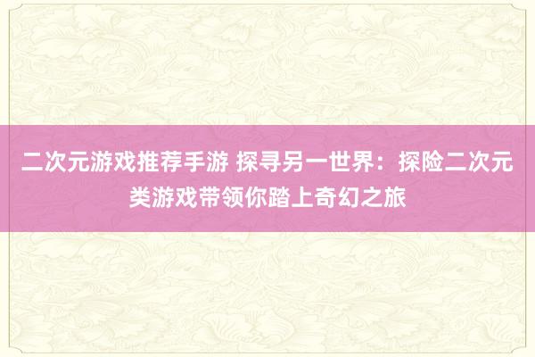 二次元游戏推荐手游 探寻另一世界：探险二次元类游戏带领你踏上奇幻之旅