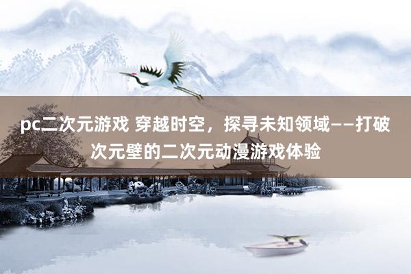 pc二次元游戏 穿越时空，探寻未知领域——打破次元壁的二次元动漫游戏体验