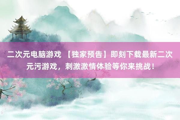 二次元电脑游戏 【独家预告】即刻下载最新二次元污游戏，刺激激情体验等你来挑战！