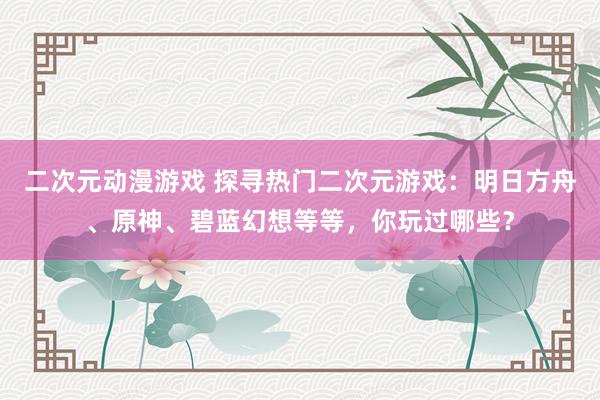 二次元动漫游戏 探寻热门二次元游戏：明日方舟、原神、碧蓝幻想等等，你玩过哪些？