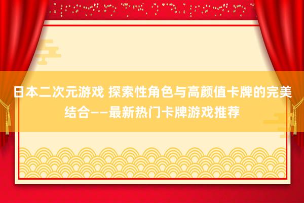 日本二次元游戏 探索性角色与高颜值卡牌的完美结合——最新热门卡牌游戏推荐