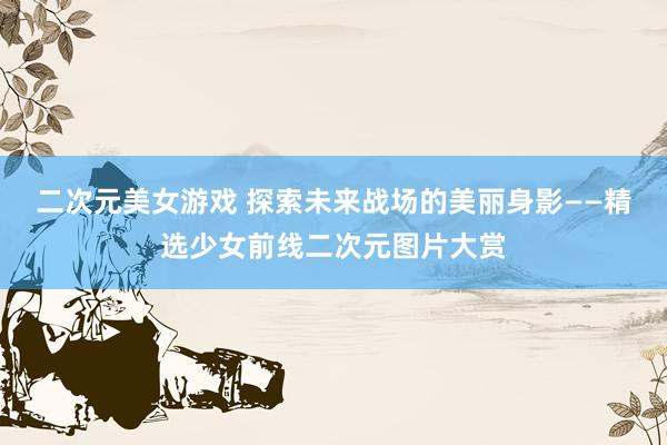 二次元美女游戏 探索未来战场的美丽身影——精选少女前线二次元图片大赏