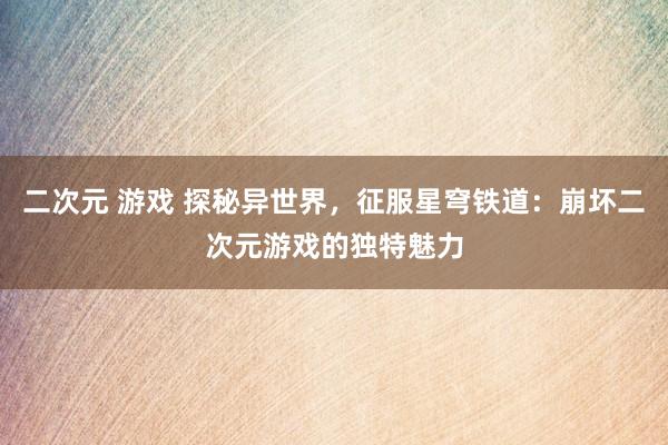 二次元 游戏 探秘异世界，征服星穹铁道：崩坏二次元游戏的独特魅力