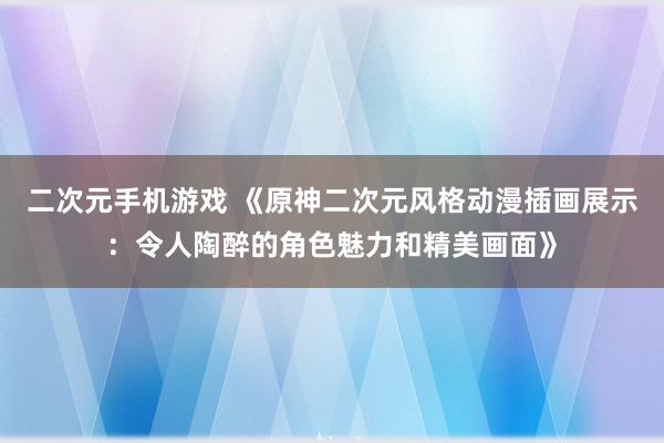 二次元手机游戏 《原神二次元风格动漫插画展示：令人陶醉的角色魅力和精美画面》