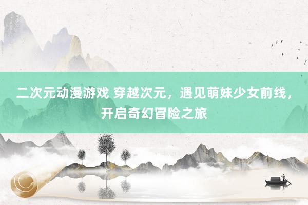 二次元动漫游戏 穿越次元，遇见萌妹少女前线，开启奇幻冒险之旅