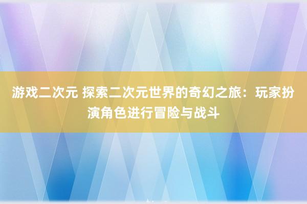 游戏二次元 探索二次元世界的奇幻之旅：玩家扮演角色进行冒险与战斗