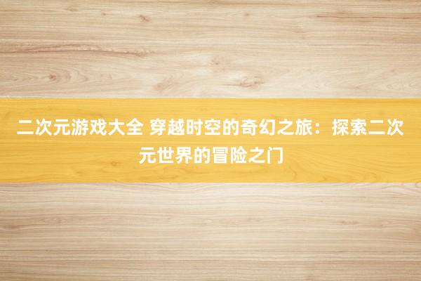 二次元游戏大全 穿越时空的奇幻之旅：探索二次元世界的冒险之门