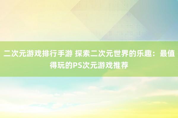 二次元游戏排行手游 探索二次元世界的乐趣：最值得玩的PS次元游戏推荐