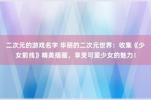 二次元的游戏名字 华丽的二次元世界：收集《少女前线》精美插画，享受可爱少女的魅力！