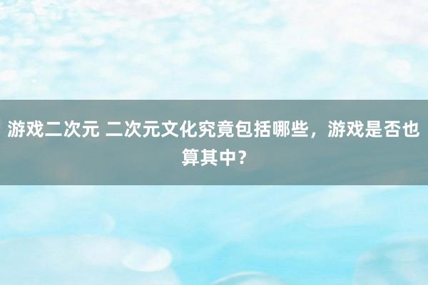 游戏二次元 二次元文化究竟包括哪些，游戏是否也算其中？