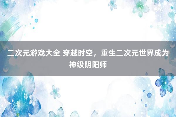 二次元游戏大全 穿越时空，重生二次元世界成为神级阴阳师