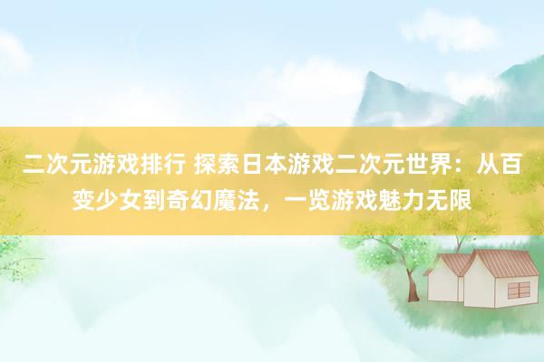 二次元游戏排行 探索日本游戏二次元世界：从百变少女到奇幻魔法，一览游戏魅力无限