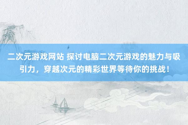 二次元游戏网站 探讨电脑二次元游戏的魅力与吸引力，穿越次元的精彩世界等待你的挑战！