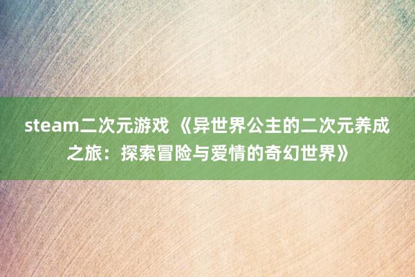 steam二次元游戏 《异世界公主的二次元养成之旅：探索冒险与爱情的奇幻世界》
