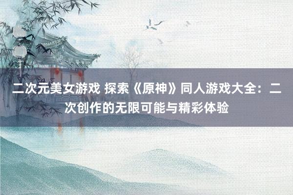 二次元美女游戏 探索《原神》同人游戏大全：二次创作的无限可能与精彩体验