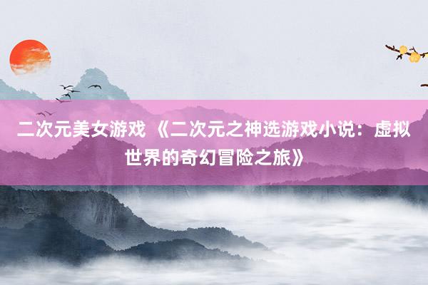 二次元美女游戏 《二次元之神选游戏小说：虚拟世界的奇幻冒险之旅》
