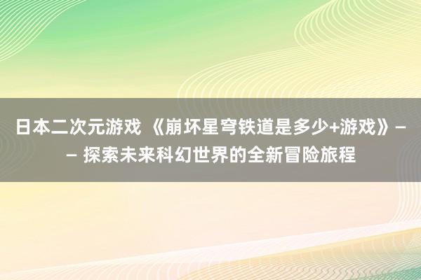 日本二次元游戏 《崩坏星穹铁道是多少+游戏》—— 探索未来科幻世界的全新冒险旅程