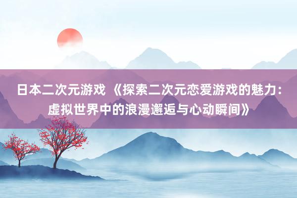 日本二次元游戏 《探索二次元恋爱游戏的魅力：虚拟世界中的浪漫邂逅与心动瞬间》