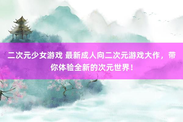 二次元少女游戏 最新成人向二次元游戏大作，带你体验全新的次元世界！