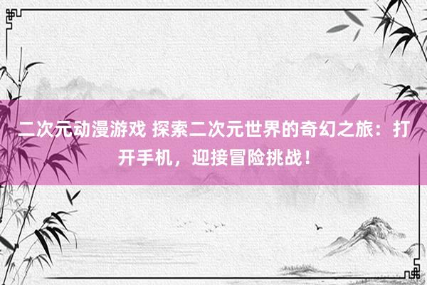 二次元动漫游戏 探索二次元世界的奇幻之旅：打开手机，迎接冒险挑战！