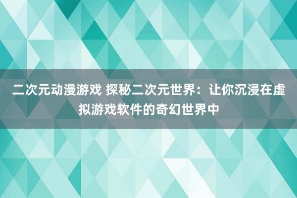 二次元动漫游戏 探秘二次元世界：让你沉浸在虚拟游戏软件的奇幻世界中
