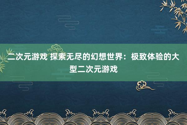 二次元游戏 探索无尽的幻想世界：极致体验的大型二次元游戏