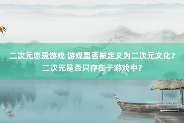 二次元恋爱游戏 游戏是否被定义为二次元文化？二次元是否只存在于游戏中？