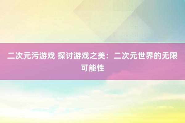 二次元污游戏 探讨游戏之美：二次元世界的无限可能性