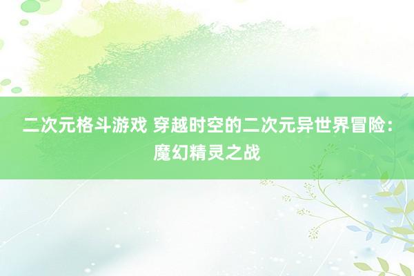 二次元格斗游戏 穿越时空的二次元异世界冒险：魔幻精灵之战