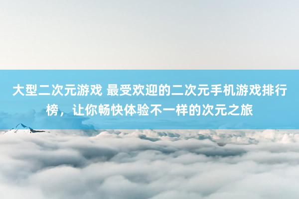 大型二次元游戏 最受欢迎的二次元手机游戏排行榜，让你畅快体验不一样的次元之旅
